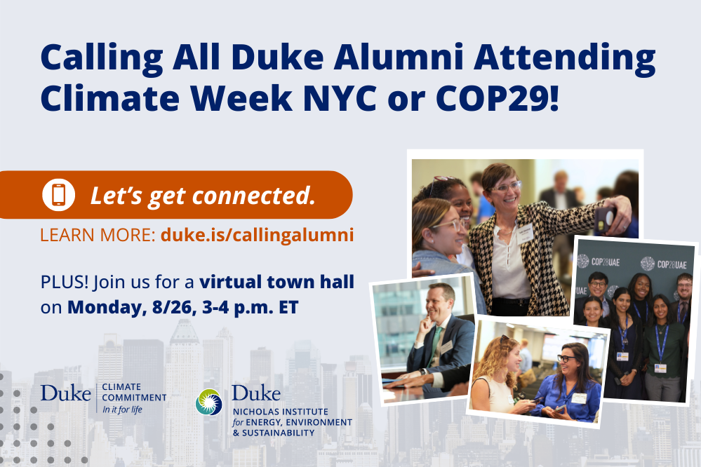 Collage of four polaroid-type images of Climate Week NYC attendees from 2023 and Duke students at COP28. NYC skyline faded in background. Text: &amp;quot;Calling All Duke Alumni Attending Climate Week NYC or COP29! Let&amp;#39;s get connected. Learn more: duke.is/callingalumni. Plus! Join us for a virtual town hall on Monday, 8/26, 3-4 p.m. ET.&amp;quot; Logos included for Duke Climate Commitment with slogan &amp;quot;In it for life,&amp;quot; and Duke Nicholas Institute for Energy, Environment &amp;amp; Sustainability.